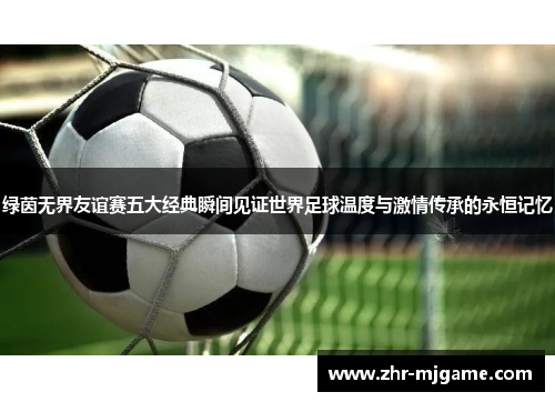 绿茵无界友谊赛五大经典瞬间见证世界足球温度与激情传承的永恒记忆 绿茵无界友谊赛五大经典瞬间见证世界足球温度与激情传承的永恒记忆