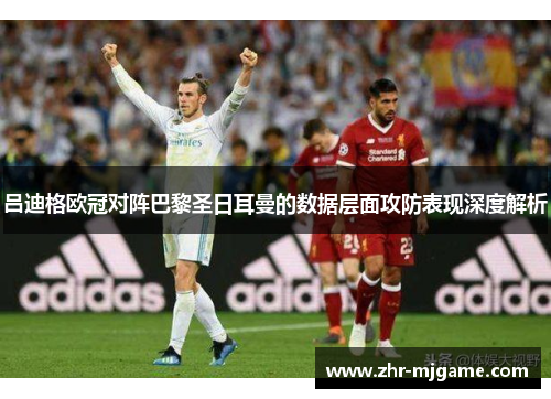 吕迪格欧冠对阵巴黎圣日耳曼的数据层面攻防表现深度解析 吕迪格欧冠对阵巴黎圣日耳曼的数据层面攻防表现深度解析