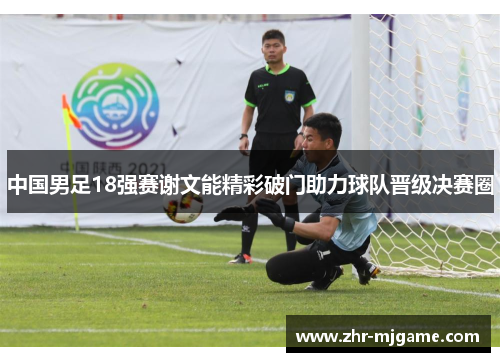 中国男足18强赛谢文能精彩破门助力球队晋级决赛圈 中国男足18强赛谢文能精彩破门助力球队晋级决赛圈